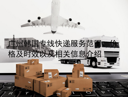 广州韩国专线快递服务范围、价格及时效以及相关信息介绍