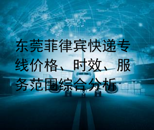 东莞菲律宾快递专线价格、时效、服务范围综合分析