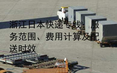 浙江日本快递专线：服务范围、费用计算及配送时效